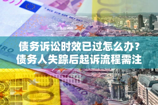 济南债务诉讼时效已过怎么办？债务人失踪后起诉流程需注意什么？